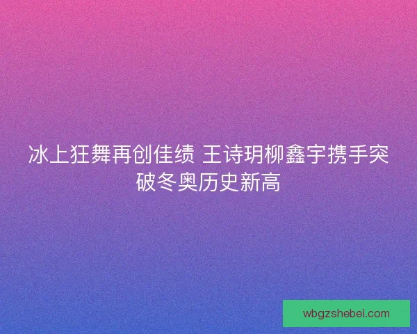 冰上狂舞再创佳绩 王诗玥柳鑫宇携手突破冬奥历史新高