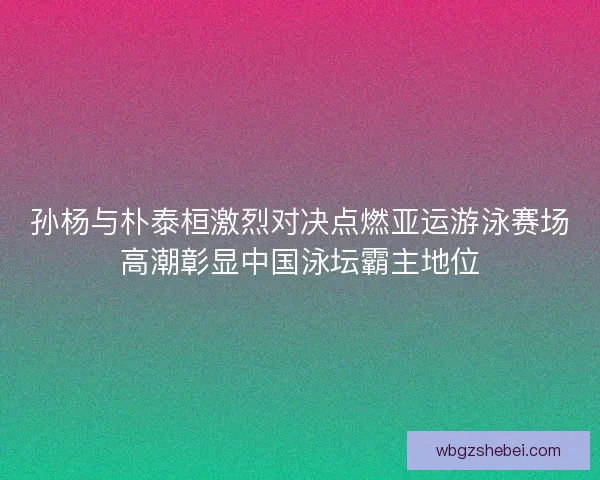 孙杨与朴泰桓激烈对决点燃亚运游泳赛场高潮彰显中国泳坛霸主地位
