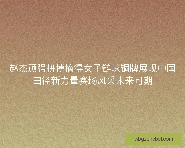 赵杰顽强拼搏摘得女子链球铜牌展现中国田径新力量赛场风采未来可期